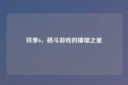 铁拳6，格斗游戏的璀璨之星