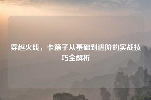 穿越火线，卡箱子从基础到进阶的实战技巧全解析