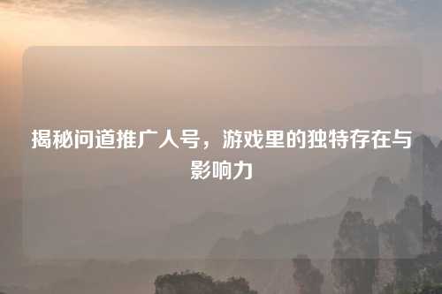 揭秘问道推广人号，游戏里的独特存在与影响力