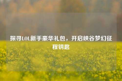 探寻LOL新手豪华礼包，开启峡谷梦幻征程钥匙
