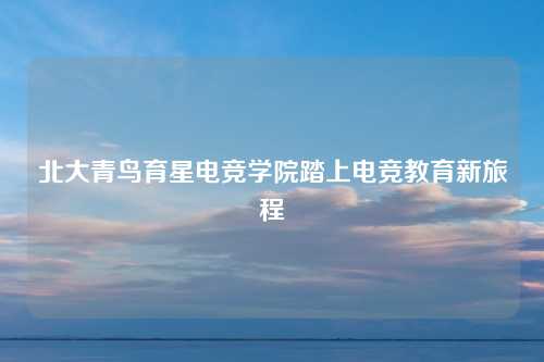 北大青鸟育星电竞学院踏上电竞教育新旅程
