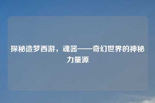 探秘造梦西游，魂器——奇幻世界的神秘力量源