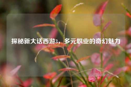 探秘新大话西游3，多元职业的奇幻魅力