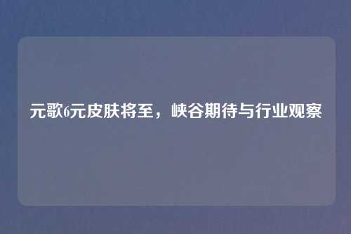 元歌6元皮肤将至，峡谷期待与行业观察