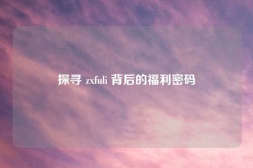 探寻 zxfuli 背后的福利密码