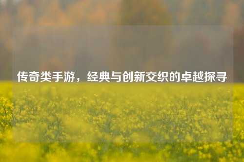 传奇类手游，经典与创新交织的卓越探寻