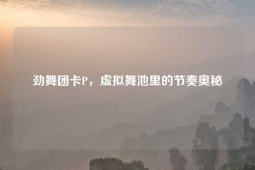 劲舞团卡P，虚拟舞池里的节奏奥秘