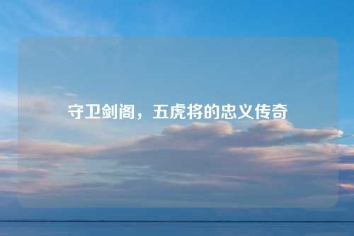 守卫剑阁，五虎将的忠义传奇