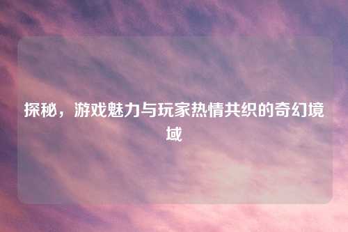探秘，游戏魅力与玩家热情共织的奇幻境域