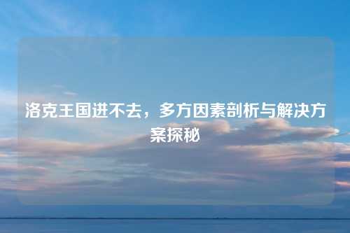 洛克王国进不去，多方因素剖析与解决方案探秘