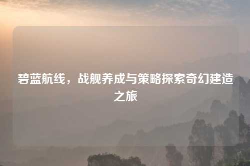 碧蓝航线，战舰养成与策略探索奇幻建造之旅