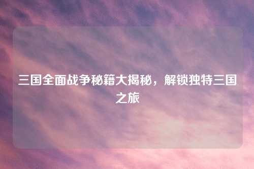 三国全面战争秘籍大揭秘，解锁独特三国之旅