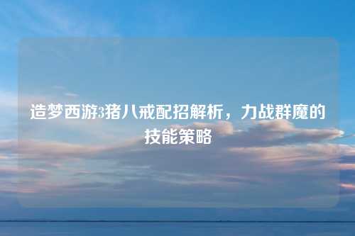 造梦西游3猪八戒配招解析，力战群魔的技能策略