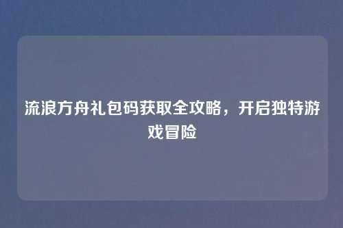 流浪方舟礼包码获取全攻略，开启独特游戏冒险