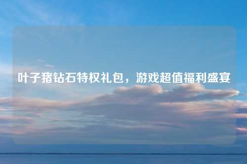 叶子猪钻石特权礼包，游戏超值福利盛宴