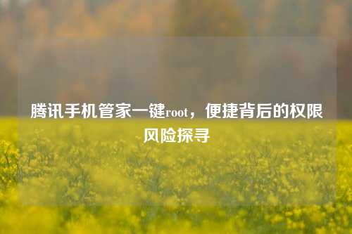 腾讯手机管家一键root，便捷背后的权限风险探寻