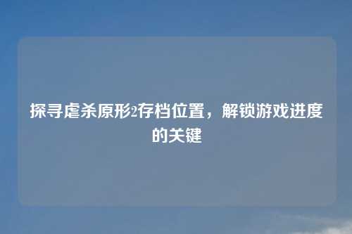 探寻虐杀原形2存档位置，解锁游戏进度的关键
