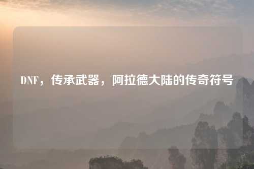 DNF，传承武器，阿拉德大陆的传奇符号