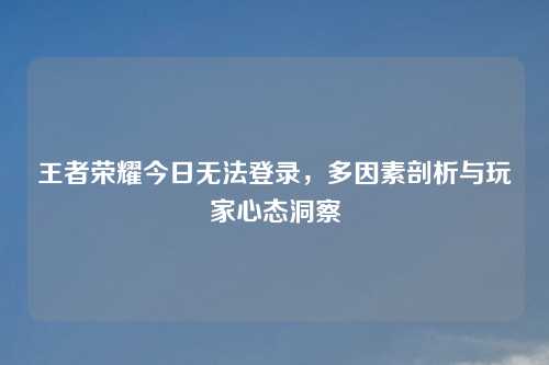 王者荣耀今日无法登录，多因素剖析与玩家心态洞察