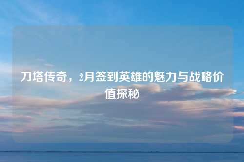 刀塔传奇，2月签到英雄的魅力与战略价值探秘