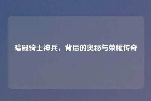 暗殿骑士神兵，背后的奥秘与荣耀传奇