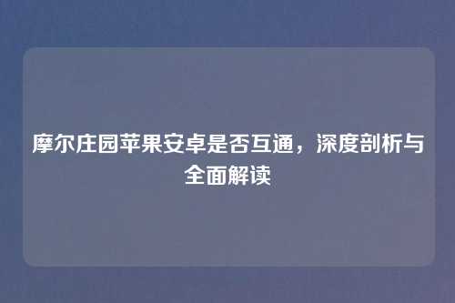摩尔庄园苹果安卓是否互通，深度剖析与全面解读