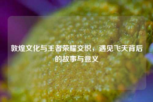 敦煌文化与王者荣耀交织，遇见飞天背后的故事与意义