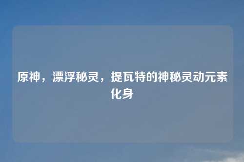 原神，漂浮秘灵，提瓦特的神秘灵动元素化身