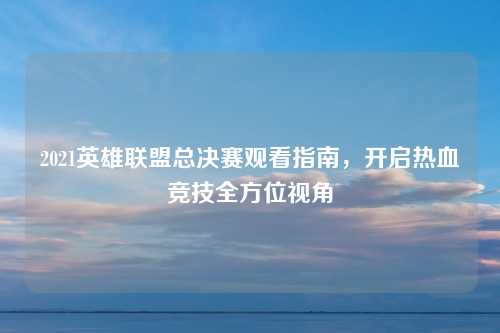 2021英雄联盟总决赛观看指南，开启热血竞技全方位视角