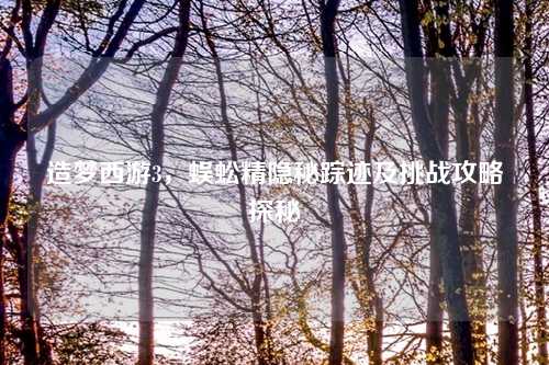 造梦西游3，蜈蚣精隐秘踪迹及挑战攻略探秘