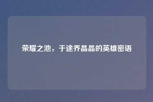 荣耀之池，于途乔晶晶的英雄密语