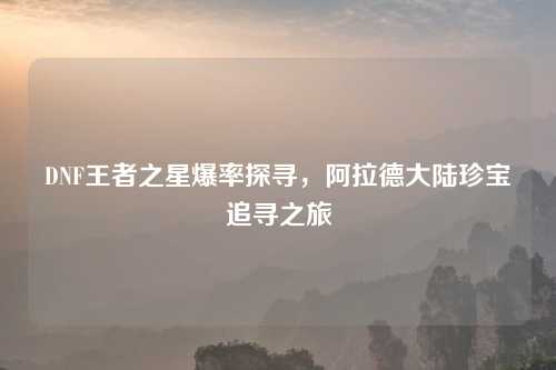 DNF王者之星爆率探寻，阿拉德大陆珍宝追寻之旅