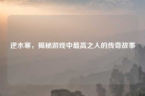 逆水寒，揭秘游戏中最高之人的传奇故事