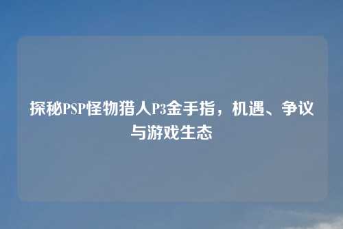 探秘PSP怪物猎人P3金手指，机遇、争议与游戏生态