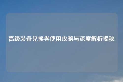 高级装备兑换券使用攻略与深度解析揭秘