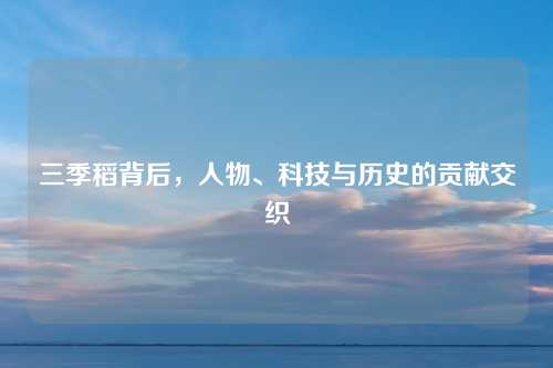 三季稻背后,人物、科技与历史的贡献交织 三季稻背后,人物、科技与历史的贡献交织