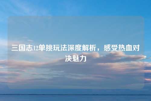 三国志12单挑玩法深度解析，感受热血对决魅力