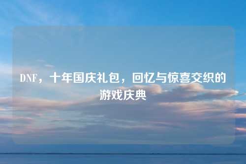 DNF,十年国庆礼包,回忆与惊喜交织的游戏庆典 DNF,十年国庆礼包,回忆与惊喜交织的游戏庆典