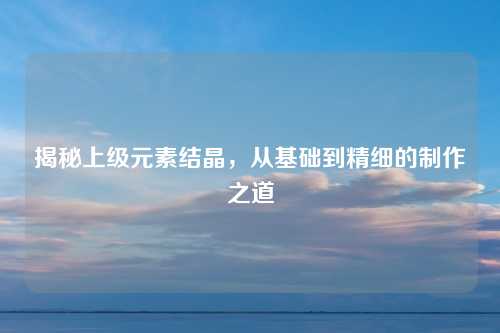 揭秘上级元素结晶,从基础到精细的制作之道 揭秘上级元素结晶,从基础到精细的制作之道