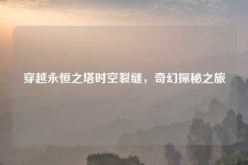 穿越永恒之塔时空裂缝,奇幻探秘之旅 穿越永恒之塔时空裂缝,奇幻探秘之旅