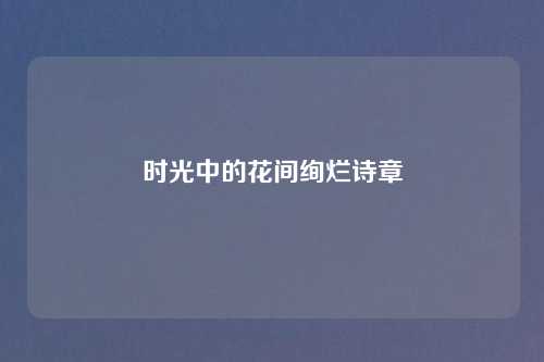 时光中的花间绚烂诗章 时光中的花间绚烂诗章