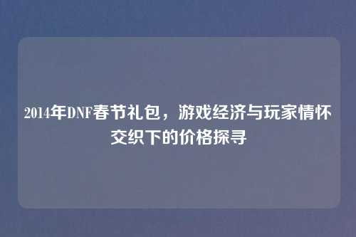 2014年DNF春节礼包,游戏经济与玩家情怀交织下的价格探寻 2014年DNF春节礼包,游戏经济与玩家情怀交织下的价格探寻