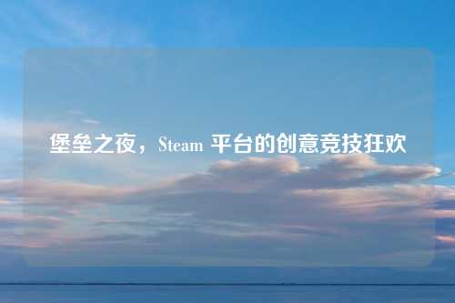 堡垒之夜,Steam 平台的创意竞技狂欢 堡垒之夜,Steam 平台的创意竞技狂欢