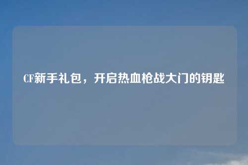 CF新手礼包，开启热血枪战大门的钥匙