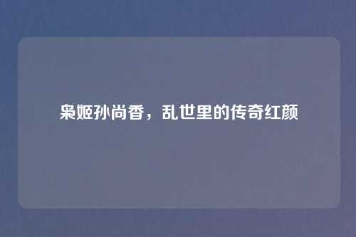 枭姬孙尚香,乱世里的传奇红颜 枭姬孙尚香,乱世里的传奇红颜