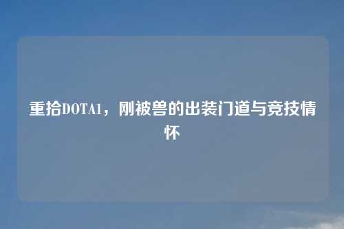 重拾DOTA1,刚被兽的出装门道与竞技情怀 重拾DOTA1,刚被兽的出装门道与竞技情怀