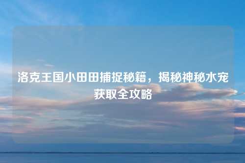 洛克王国小田田捕捉秘籍,揭秘神秘水宠获取全攻略 洛克王国小田田捕捉秘籍,揭秘神秘水宠获取全攻略