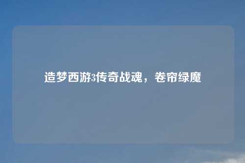 造梦西游3传奇战魂,卷帘绿魔 造梦西游3传奇战魂,卷帘绿魔