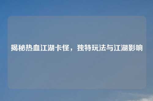 揭秘热血江湖卡怪,独特玩法与江湖影响 揭秘热血江湖卡怪,独特玩法与江湖影响