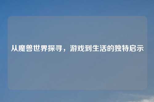 从魔兽世界探寻,游戏到生活的独特启示 从魔兽世界探寻,游戏到生活的独特启示